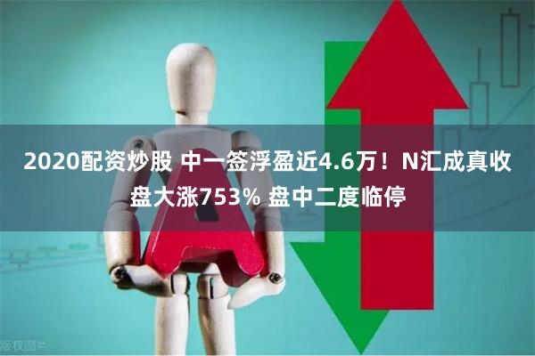 2020配资炒股 中一签浮盈近4.6万！N汇成真收盘大涨753% 盘中二度临停