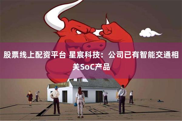 股票线上配资平台 星宸科技：公司已有智能交通相关SoC产品