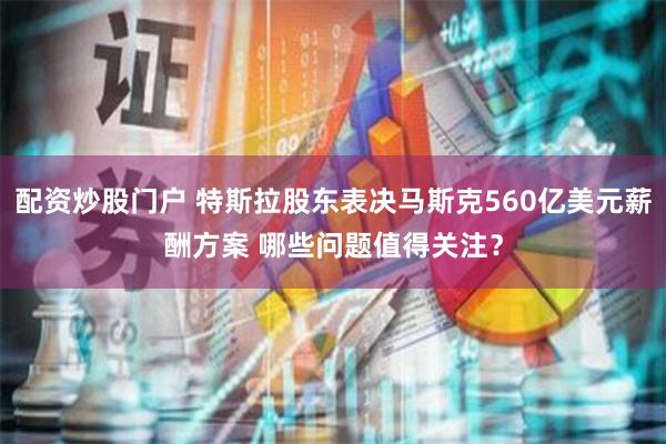 配资炒股门户 特斯拉股东表决马斯克560亿美元薪酬方案 哪些问题值得关注？