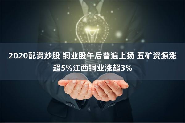 2020配资炒股 铜业股午后普遍上扬 五矿资源涨超5%江西铜业涨超3%