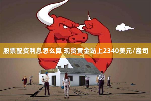 股票配资利息怎么算 现货黄金站上2340美元/盎司