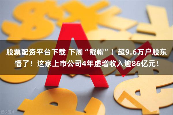 股票配资平台下载 下周“戴帽”！超9.6万户股东懵了！这家上市公司4年虚增收入逾86亿元！