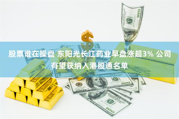 股票谁在操盘 东阳光长江药业早盘涨超3% 公司有望获纳入港股通名单