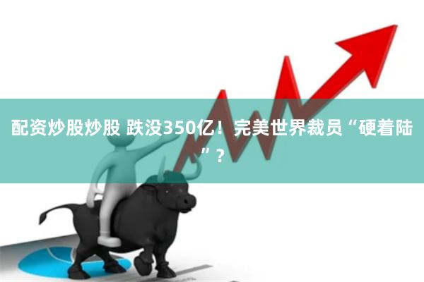 配资炒股炒股 跌没350亿！完美世界裁员“硬着陆”？