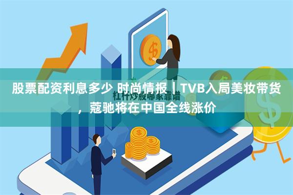 股票配资利息多少 时尚情报｜TVB入局美妆带货，蔻驰将在中国全线涨价