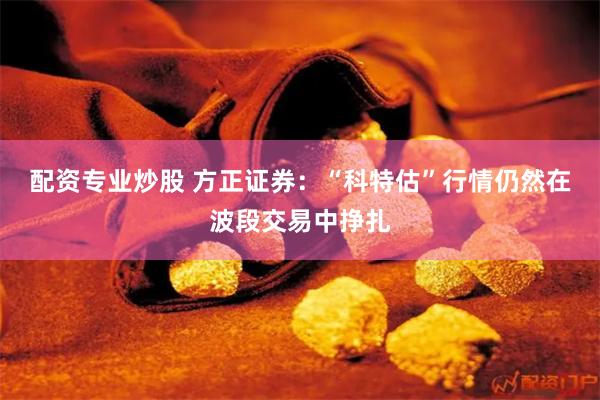 配资专业炒股 方正证券：“科特估”行情仍然在波段交易中挣扎