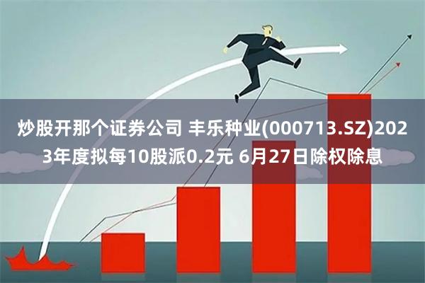 炒股开那个证券公司 丰乐种业(000713.SZ)2023年度拟每10股派0.2元 6月27日除权除息