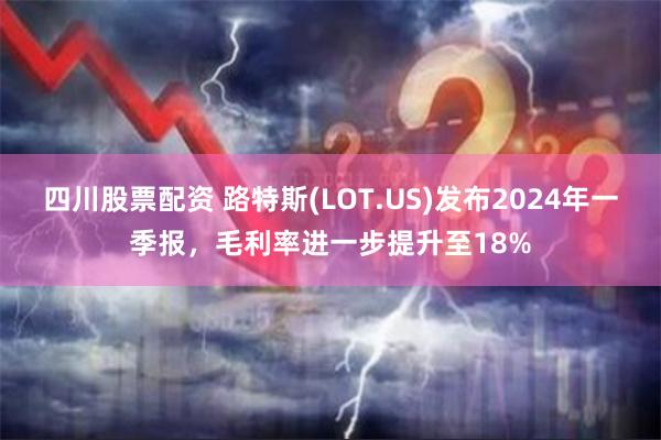 四川股票配资 路特斯(LOT.US)发布2024年一季报，毛利率进一步提升至18%