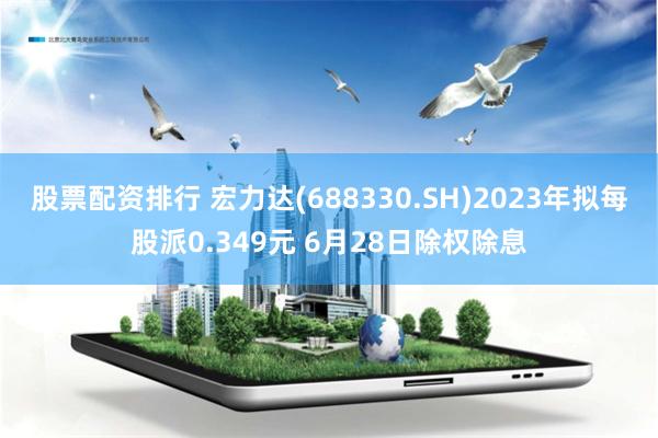 股票配资排行 宏力达(688330.SH)2023年拟每股派0.349元 6月28日除权除息