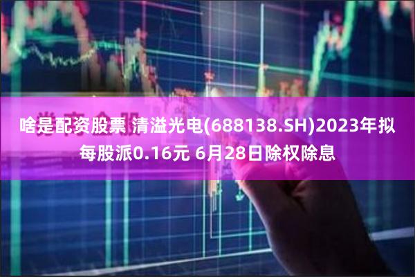 啥是配资股票 清溢光电(688138.SH)2023年拟每股派0.16元 6月28日除权除息