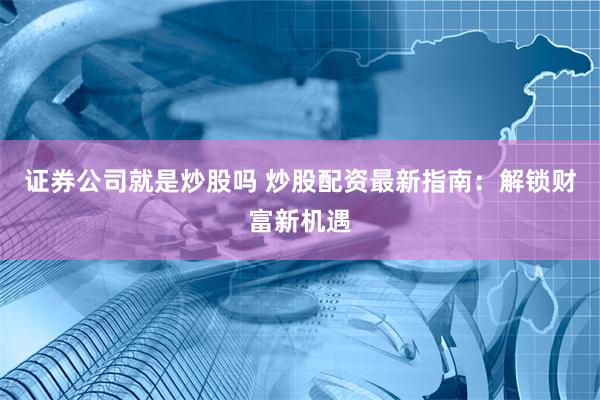 证券公司就是炒股吗 炒股配资最新指南：解锁财富新机遇