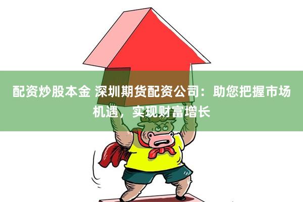 配资炒股本金 深圳期货配资公司：助您把握市场机遇，实现财富增长