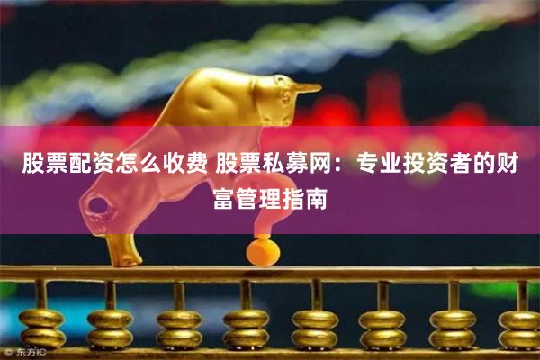 股票配资怎么收费 股票私募网：专业投资者的财富管理指南