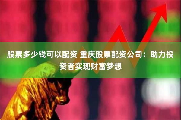 股票多少钱可以配资 重庆股票配资公司：助力投资者实现财富梦想