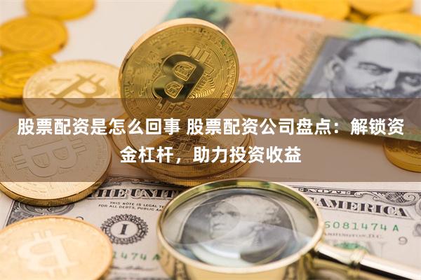 股票配资是怎么回事 股票配资公司盘点：解锁资金杠杆，助力投资收益