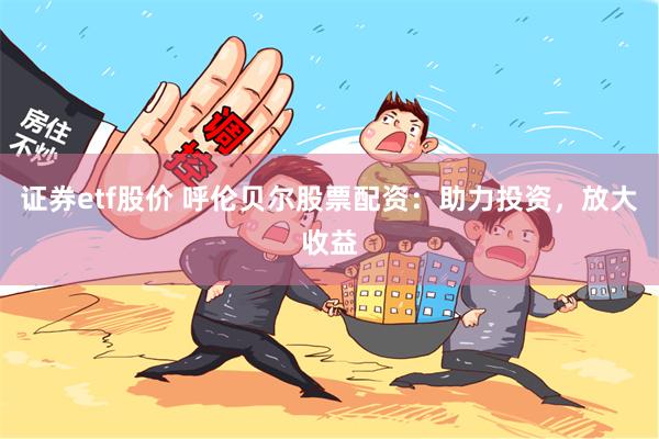 证券etf股价 呼伦贝尔股票配资：助力投资，放大收益