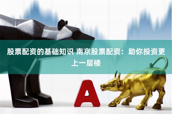 股票配资的基础知识 南京股票配资：助你投资更上一层楼