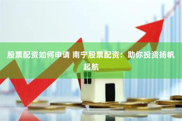 股票配资如何申请 南宁股票配资：助你投资扬帆起航