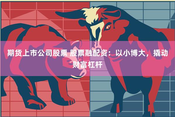 期货上市公司股票 股票融配资：以小博大，撬动财富杠杆
