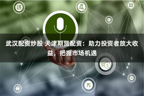 武汉配资炒股 天津期货配资：助力投资者放大收益，把握市场机遇