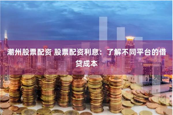 潮州股票配资 股票配资利息：了解不同平台的借贷成本